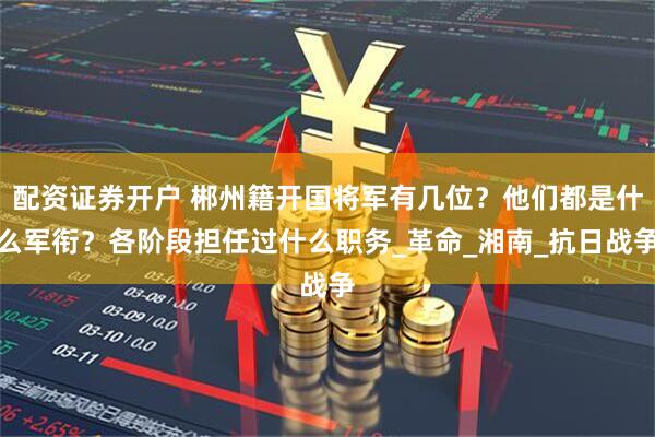 配资证券开户 郴州籍开国将军有几位？他们都是什么军衔？各阶段担任过什么职务_革命_湘南_抗日战争