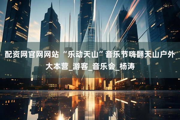 配资网官网网站 “乐动天山”音乐节嗨翻天山户外大本营_游客_音乐会_杨涛