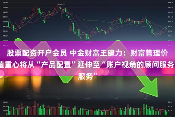股票配资开户会员 中金财富王建力：财富管理价值重心将从“产品配置”延伸至“账户视角的顾问服务”