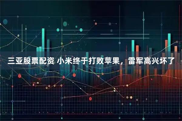 三亚股票配资 小米终于打败苹果，雷军高兴坏了