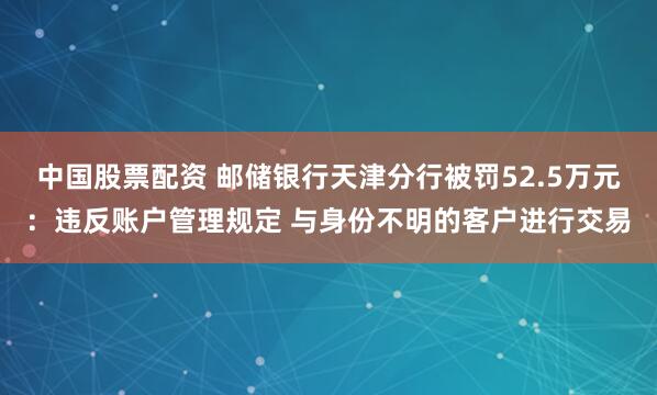 中国股票配资 邮储银行天津分行被罚52.5万元：违反账户管理规定 与身份不明的客户进行交易