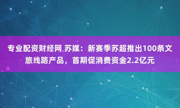 专业配资财经网 苏媒：新赛季苏超推出100条文旅线路产品，首期促消费资金2.2亿元