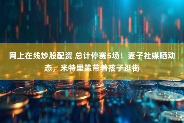 网上在线炒股配资 总计停赛5场！妻子社媒晒动态，米特里策带着孩子逛街