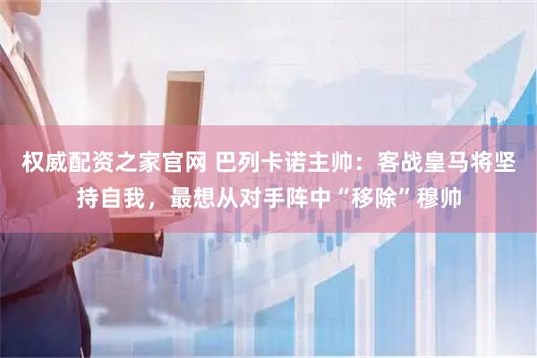 权威配资之家官网 巴列卡诺主帅：客战皇马将坚持自我，最想从对手阵中“移除”穆帅