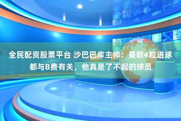 全民配资股票平台 沙巴巴库主帅：曼联4粒进球都与B费有关，他真是了不起的球员