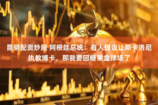 昆明配资炒股 阿根廷总统：有人提议让斯卡洛尼执教博卡，那我要回糖果盒球场了